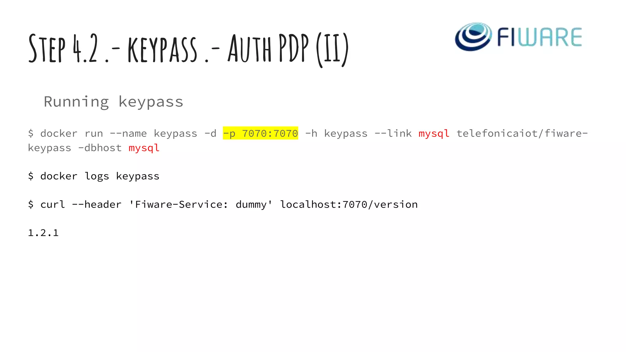 Step4.2.-keypass.-AuthPDP(II)
Running keypass
$ docker run --name keypass -d -p 7070:7070 -h keypass --link mysql telefonicaiot/fiware-
keypass -dbhost mysql
$ docker logs keypass
$ curl --header 'Fiware-Service: dummy' localhost:7070/version
1.2.1
 
