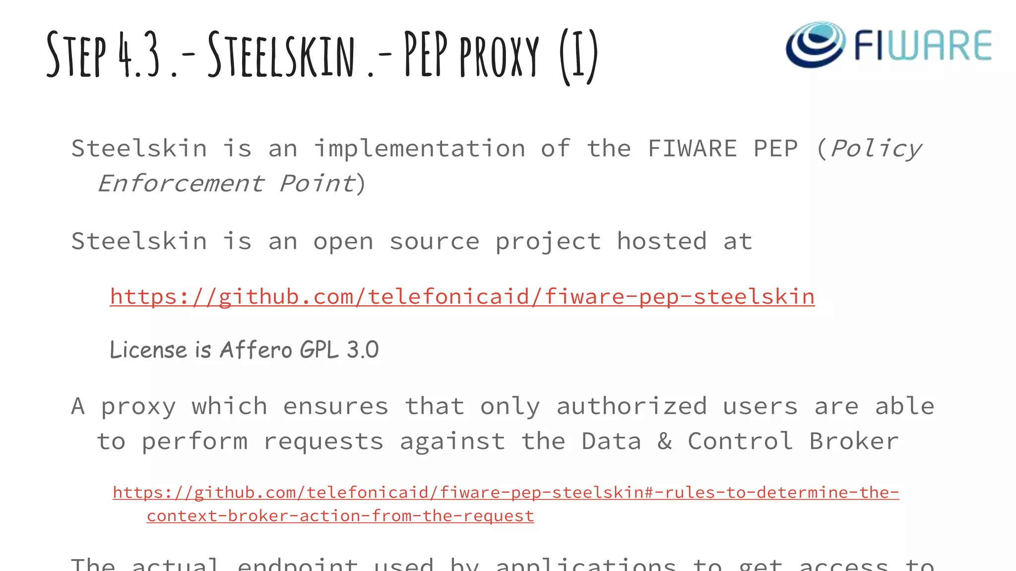 Step4.3.-Steelskin.-PEPproxy (I)
Steelskin is an implementation of the FIWARE PEP (Policy
Enforcement Point)
Steelskin is an open source project hosted at
https://github.com/telefonicaid/fiware-pep-steelskin
License is Affero GPL 3.0
A proxy which ensures that only authorized users are able
to perform requests against the Data & Control Broker
https://github.com/telefonicaid/fiware-pep-steelskin#-rules-to-determine-the-
context-broker-action-from-the-request
 