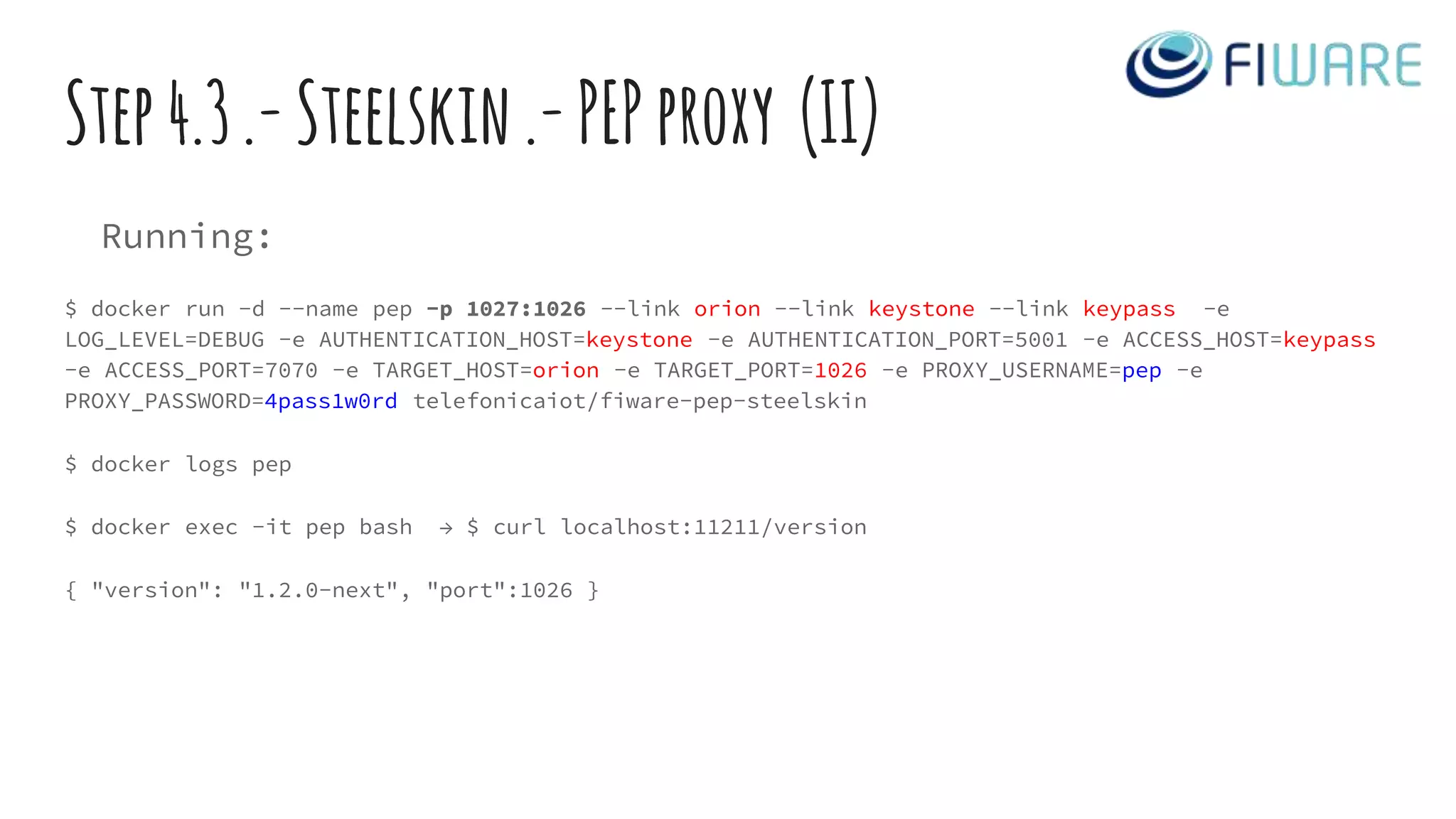 Step4.3.-Steelskin.-PEPproxy (II)
Running:
$ docker run -d --name pep -p 1027:1026 --link orion --link keystone --link keypass -e
LOG_LEVEL=DEBUG -e AUTHENTICATION_HOST=keystone -e AUTHENTICATION_PORT=5001 -e ACCESS_HOST=keypass
-e ACCESS_PORT=7070 -e TARGET_HOST=orion -e TARGET_PORT=1026 -e PROXY_USERNAME=pep -e
PROXY_PASSWORD=4pass1w0rd telefonicaiot/fiware-pep-steelskin
$ docker logs pep
$ docker exec -it pep bash → $ curl localhost:11211/version
{ "version": "1.2.0-next", "port":1026 }
 