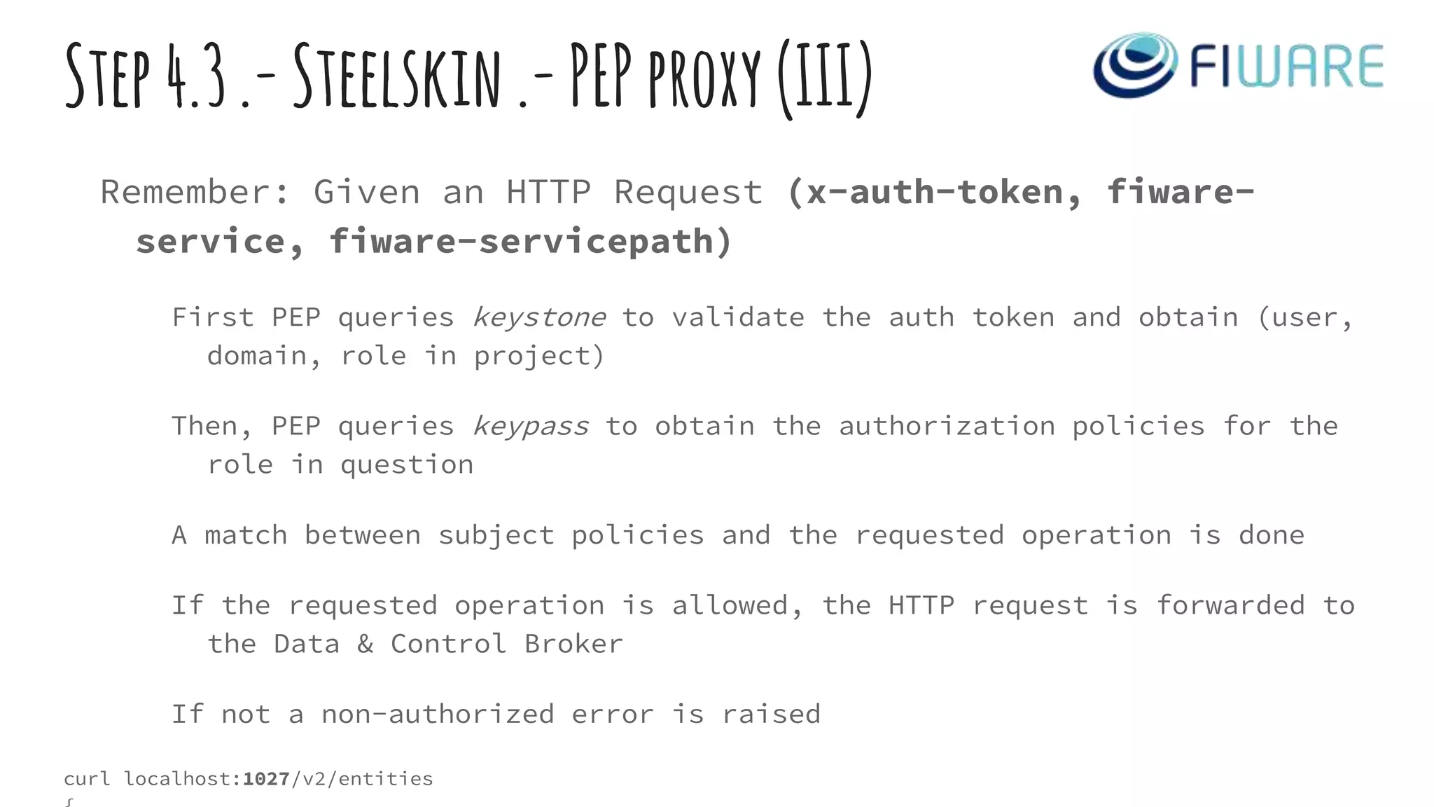 Step4.3.-Steelskin.-PEPproxy(III)
Remember: Given an HTTP Request (x-auth-token, fiware-
service, fiware-servicepath)
First PEP queries keystone to validate the auth token and obtain (user,
domain, role in project)
Then, PEP queries keypass to obtain the authorization policies for the
role in question
A match between subject policies and the requested operation is done
If the requested operation is allowed, the HTTP request is forwarded to
the Data & Control Broker
If not a non-authorized error is raised
curl localhost:1027/v2/entities
 