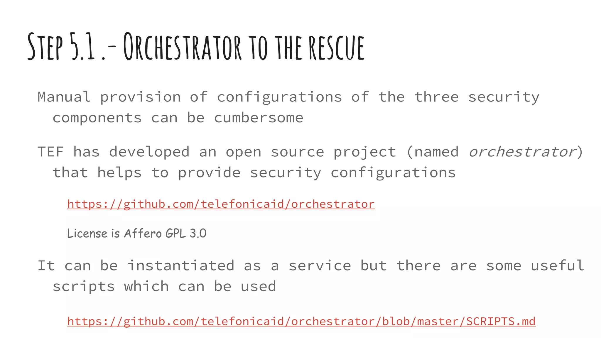 Step5.1.-Orchestratortotherescue
Manual provision of configurations of the three security
components can be cumbersome
TEF has developed an open source project (named orchestrator)
that helps to provide security configurations
https://github.com/telefonicaid/orchestrator
License is Affero GPL 3.0
It can be instantiated as a service but there are some useful
scripts which can be used
https://github.com/telefonicaid/orchestrator/blob/master/SCRIPTS.md
 