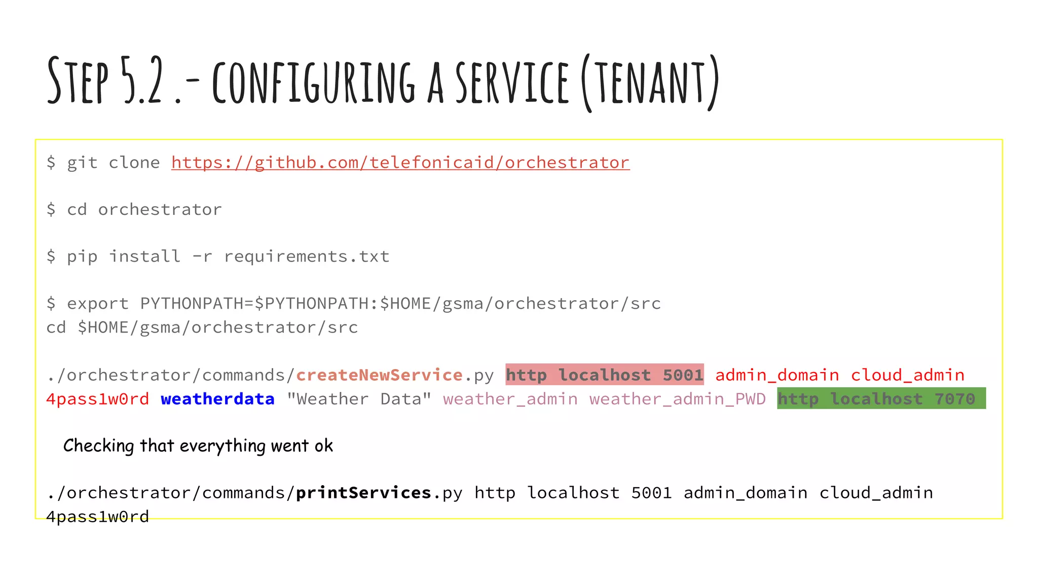 Step5.2.-configuringaservice(tenant)
$ git clone https://github.com/telefonicaid/orchestrator
$ cd orchestrator
$ pip install -r requirements.txt
$ export PYTHONPATH=$PYTHONPATH:$HOME/gsma/orchestrator/src
cd $HOME/gsma/orchestrator/src
./orchestrator/commands/createNewService.py http localhost 5001 admin_domain cloud_admin
4pass1w0rd weatherdata "Weather Data" weather_admin weather_admin_PWD http localhost 7070
Checking that everything went ok
./orchestrator/commands/printServices.py http localhost 5001 admin_domain cloud_admin
4pass1w0rd
 