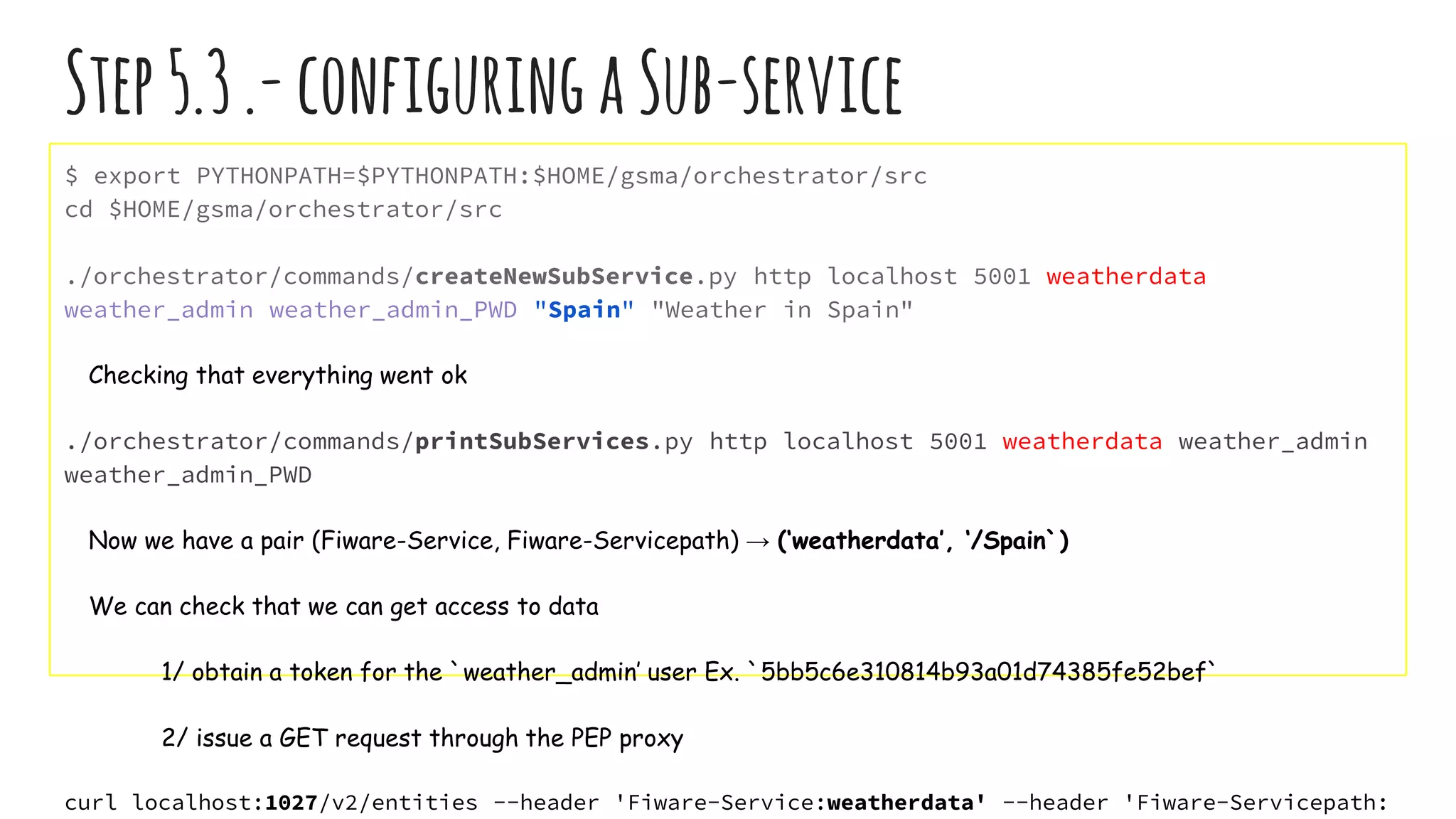 Step5.3.-configuringaSub-service
$ export PYTHONPATH=$PYTHONPATH:$HOME/gsma/orchestrator/src
cd $HOME/gsma/orchestrator/src
./orchestrator/commands/createNewSubService.py http localhost 5001 weatherdata
weather_admin weather_admin_PWD "Spain" "Weather in Spain"
Checking that everything went ok
./orchestrator/commands/printSubServices.py http localhost 5001 weatherdata weather_admin
weather_admin_PWD
Now we have a pair (Fiware-Service, Fiware-Servicepath) → (‘weatherdata’, ‘/Spain`)
We can check that we can get access to data
1/ obtain a token for the `weather_admin’ user Ex. `5bb5c6e310814b93a01d74385fe52bef`
2/ issue a GET request through the PEP proxy
curl localhost:1027/v2/entities --header 'Fiware-Service:weatherdata' --header 'Fiware-Servicepath:
 