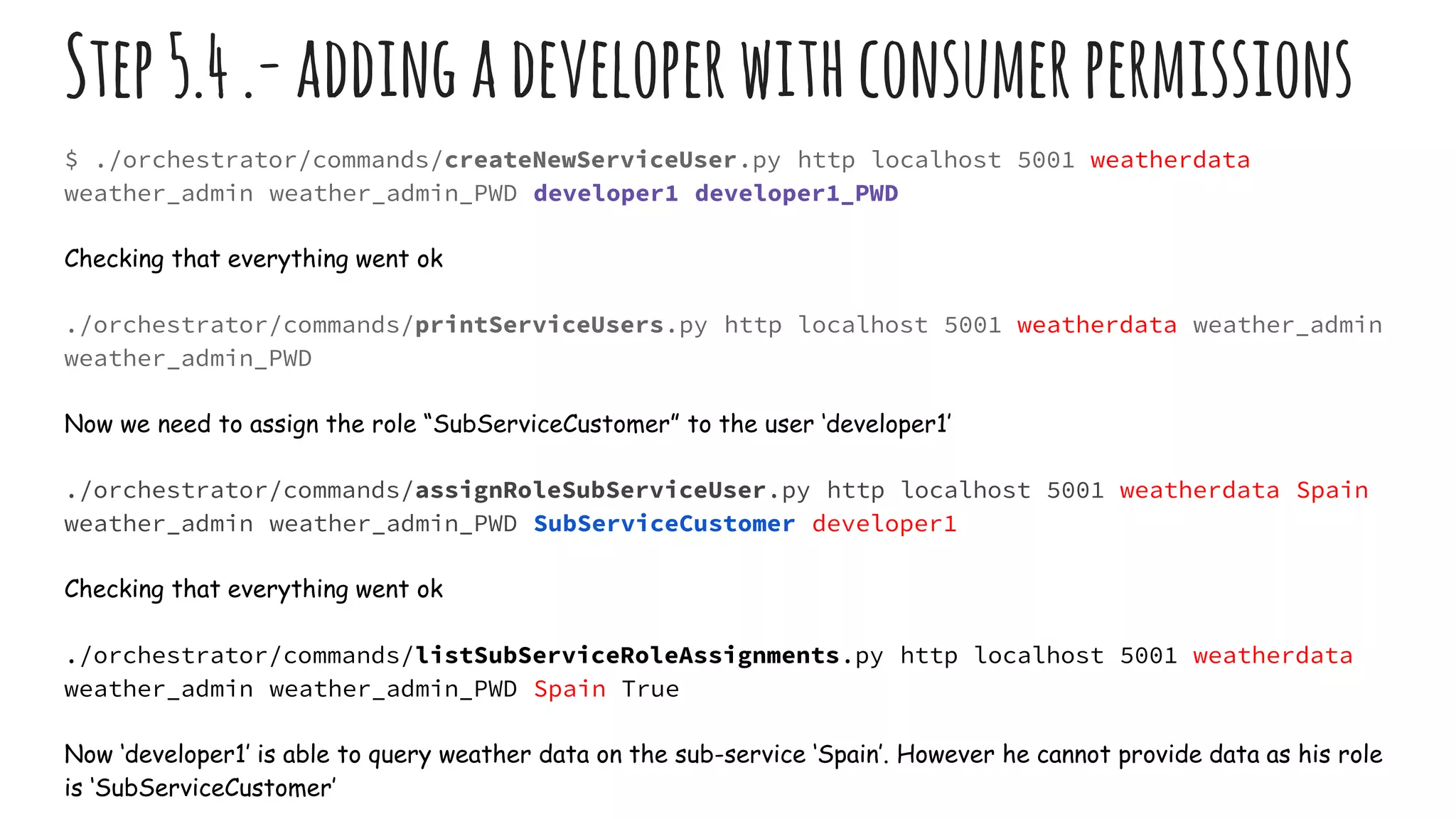 Step5.4.-addingadeveloperwithconsumerpermissions
$ ./orchestrator/commands/createNewServiceUser.py http localhost 5001 weatherdata
weather_admin weather_admin_PWD developer1 developer1_PWD
Checking that everything went ok
./orchestrator/commands/printServiceUsers.py http localhost 5001 weatherdata weather_admin
weather_admin_PWD
Now we need to assign the role “SubServiceCustomer” to the user ‘developer1’
./orchestrator/commands/assignRoleSubServiceUser.py http localhost 5001 weatherdata Spain
weather_admin weather_admin_PWD SubServiceCustomer developer1
Checking that everything went ok
./orchestrator/commands/listSubServiceRoleAssignments.py http localhost 5001 weatherdata
weather_admin weather_admin_PWD Spain True
Now ‘developer1’ is able to query weather data on the sub-service ‘Spain’. However he cannot provide data as his role
is ‘SubServiceCustomer’
 