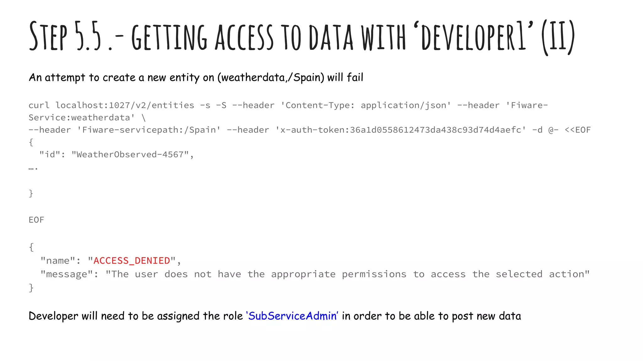 Step5.5.-gettingaccesstodatawith‘developer1’ (II)
An attempt to create a new entity on (weatherdata,/Spain) will fail
curl localhost:1027/v2/entities -s -S --header 'Content-Type: application/json' --header 'Fiware-
Service:weatherdata' 
--header 'Fiware-servicepath:/Spain' --header 'x-auth-token:36a1d0558612473da438c93d74d4aefc' -d @- <<EOF
{
"id": "WeatherObserved-4567",
….
}
EOF
{
"name": "ACCESS_DENIED",
"message": "The user does not have the appropriate permissions to access the selected action"
}
Developer will need to be assigned the role ‘SubServiceAdmin’ in order to be able to post new data
 