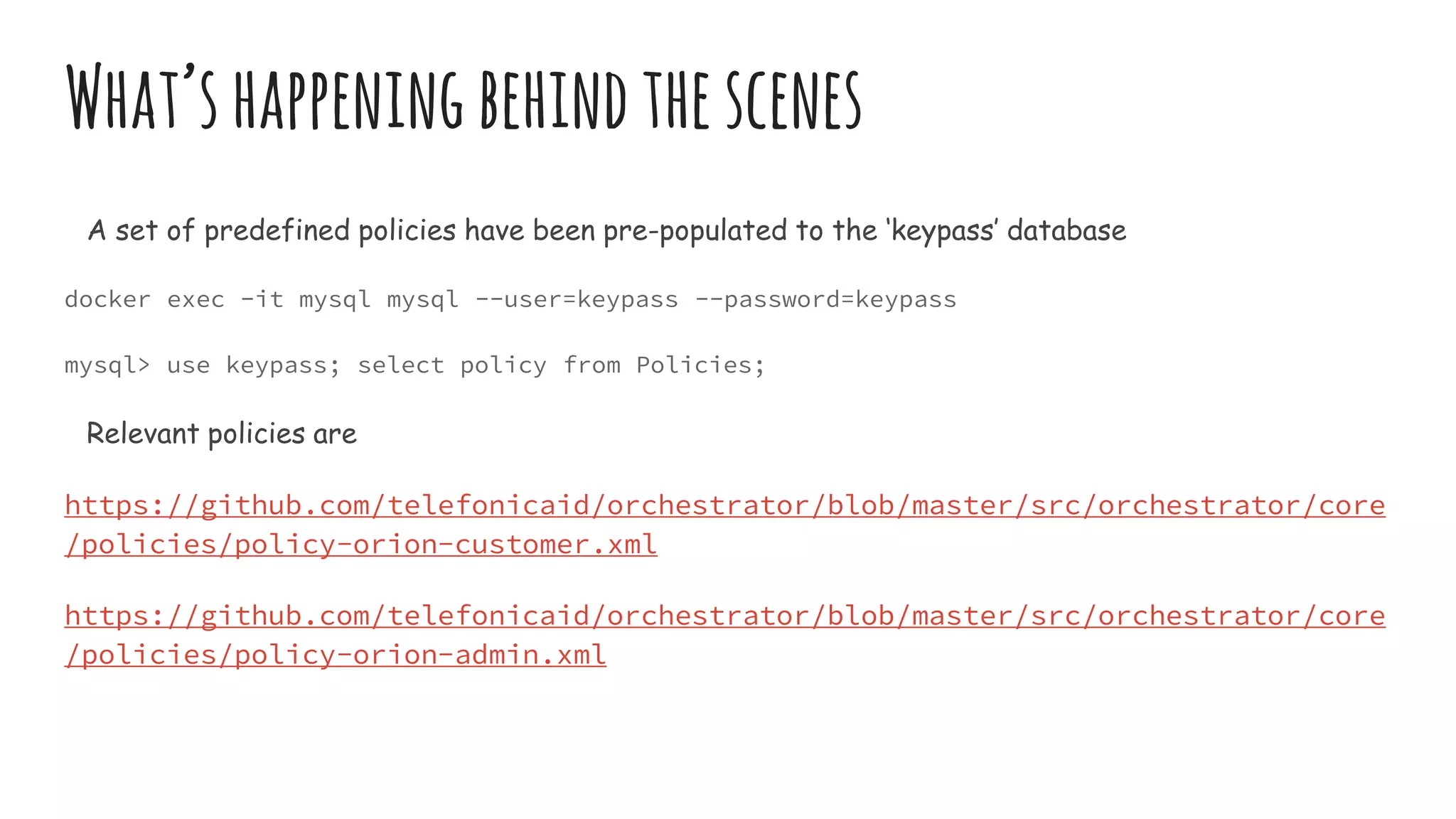 What’shappeningbehindthescenes
A set of predefined policies have been pre-populated to the ‘keypass’ database
docker exec -it mysql mysql --user=keypass --password=keypass
mysql> use keypass; select policy from Policies;
Relevant policies are
https://github.com/telefonicaid/orchestrator/blob/master/src/orchestrator/core
/policies/policy-orion-customer.xml
https://github.com/telefonicaid/orchestrator/blob/master/src/orchestrator/core
/policies/policy-orion-admin.xml
 
