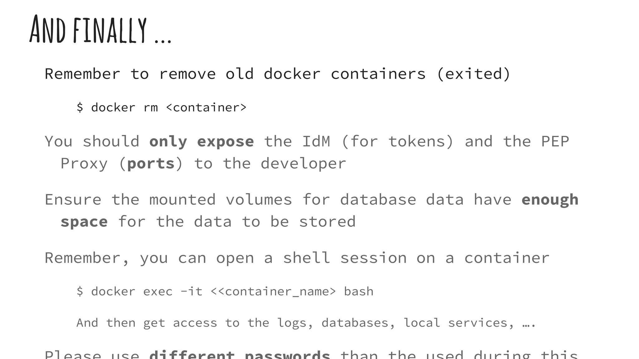 Andfinally...
Remember to remove old docker containers (exited)
$ docker rm <container>
You should only expose the IdM (for tokens) and the PEP
Proxy (ports) to the developer
Ensure the mounted volumes for database data have enough
space for the data to be stored
Remember, you can open a shell session on a container
$ docker exec -it <<container_name> bash
And then get access to the logs, databases, local services, ….
 