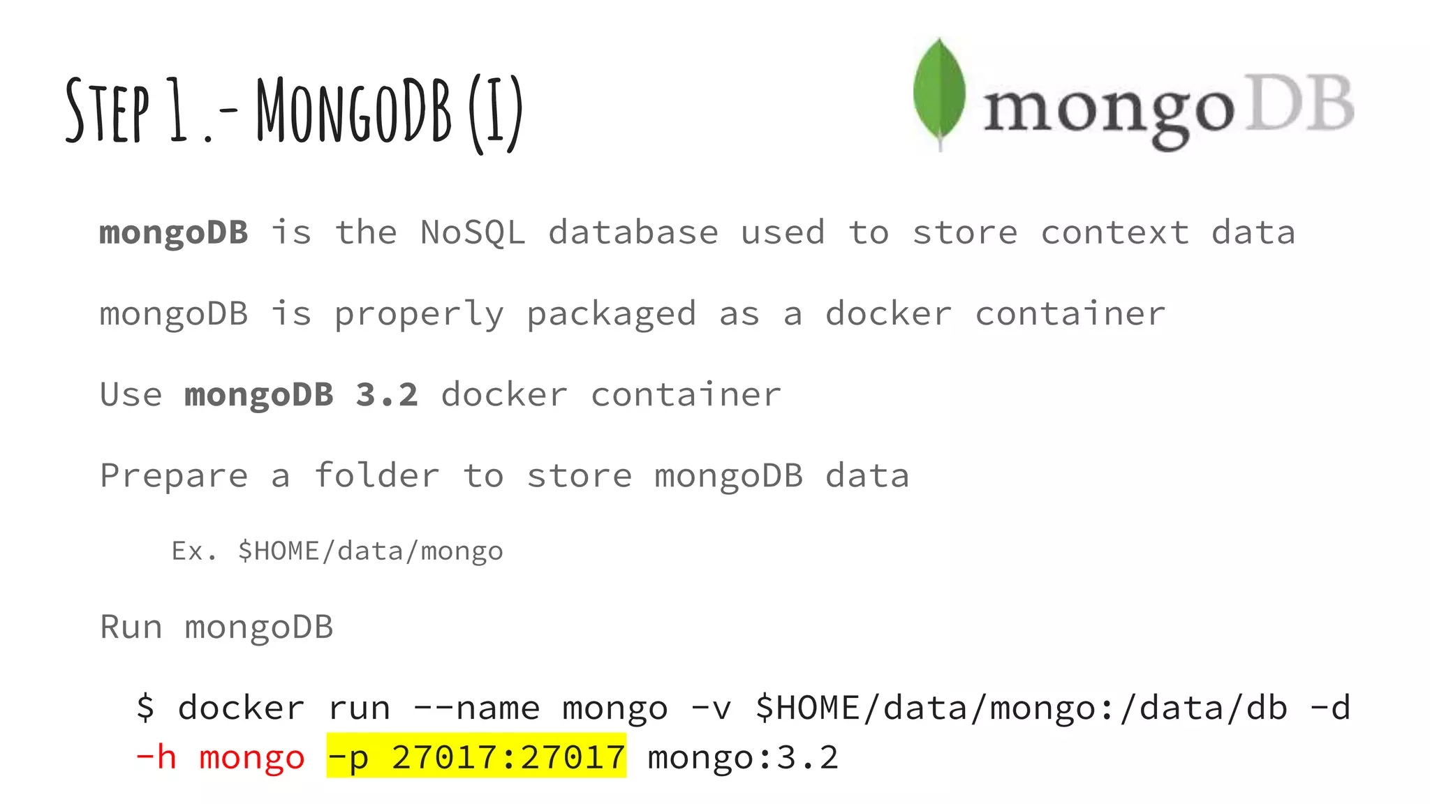 Step1.-MongoDB(I)
mongoDB is the NoSQL database used to store context data
mongoDB is properly packaged as a docker container
Use mongoDB 3.2 docker container
Prepare a folder to store mongoDB data
Ex. $HOME/data/mongo
Run mongoDB
$ docker run --name mongo -v $HOME/data/mongo:/data/db -d
-h mongo -p 27017:27017 mongo:3.2
 
