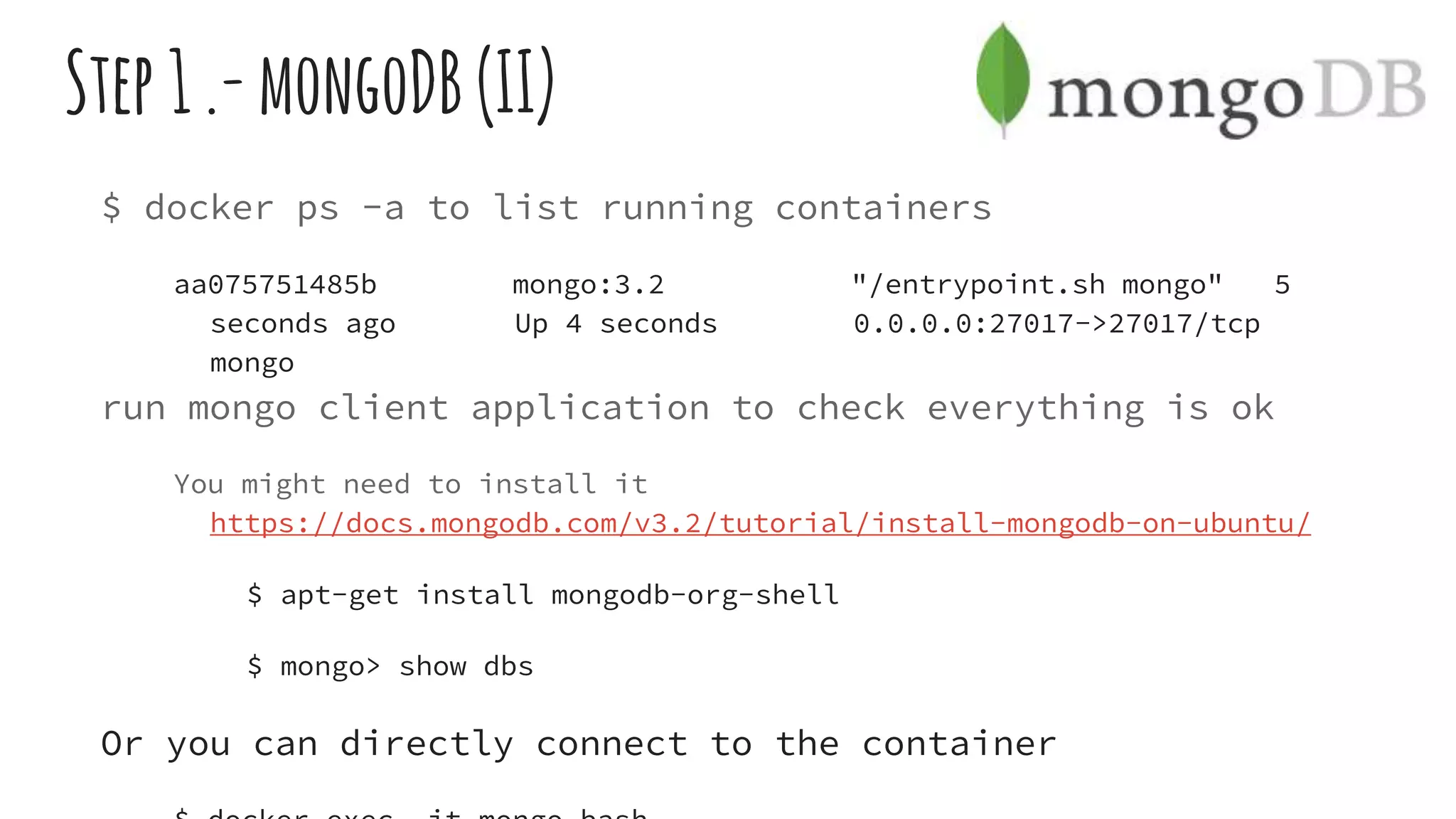 Step1.-mongoDB(II)
$ docker ps -a to list running containers
aa075751485b mongo:3.2 "/entrypoint.sh mongo" 5
seconds ago Up 4 seconds 0.0.0.0:27017->27017/tcp
mongo
run mongo client application to check everything is ok
You might need to install it
https://docs.mongodb.com/v3.2/tutorial/install-mongodb-on-ubuntu/
$ apt-get install mongodb-org-shell
$ mongo> show dbs
Or you can directly connect to the container
 