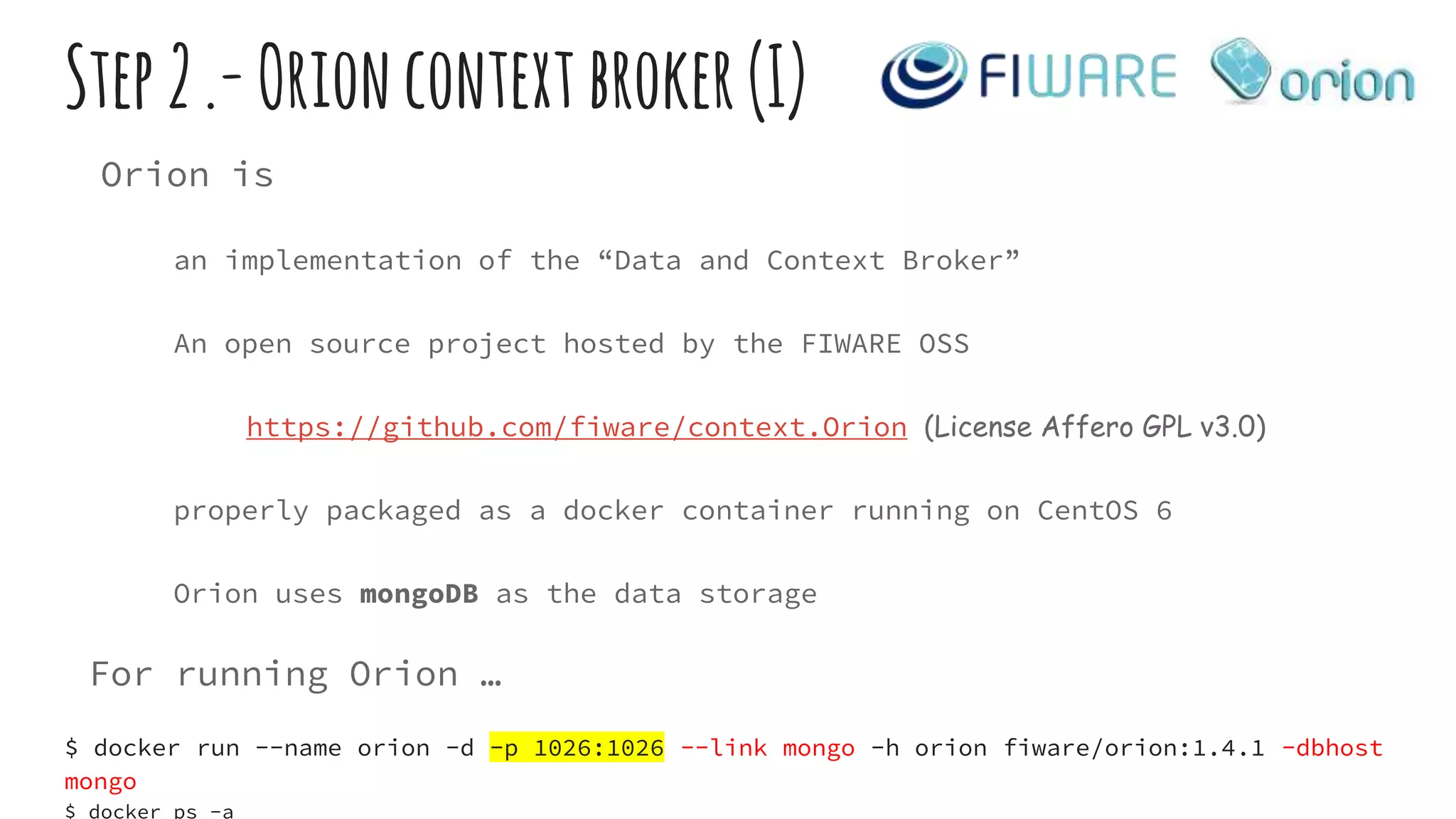 Step2.-Orioncontextbroker(I)
Orion is
an implementation of the “Data and Context Broker”
An open source project hosted by the FIWARE OSS
https://github.com/fiware/context.Orion (License Affero GPL v3.0)
properly packaged as a docker container running on CentOS 6
Orion uses mongoDB as the data storage
For running Orion …
$ docker run --name orion -d -p 1026:1026 --link mongo -h orion fiware/orion:1.4.1 -dbhost
mongo
$ docker ps -a
 