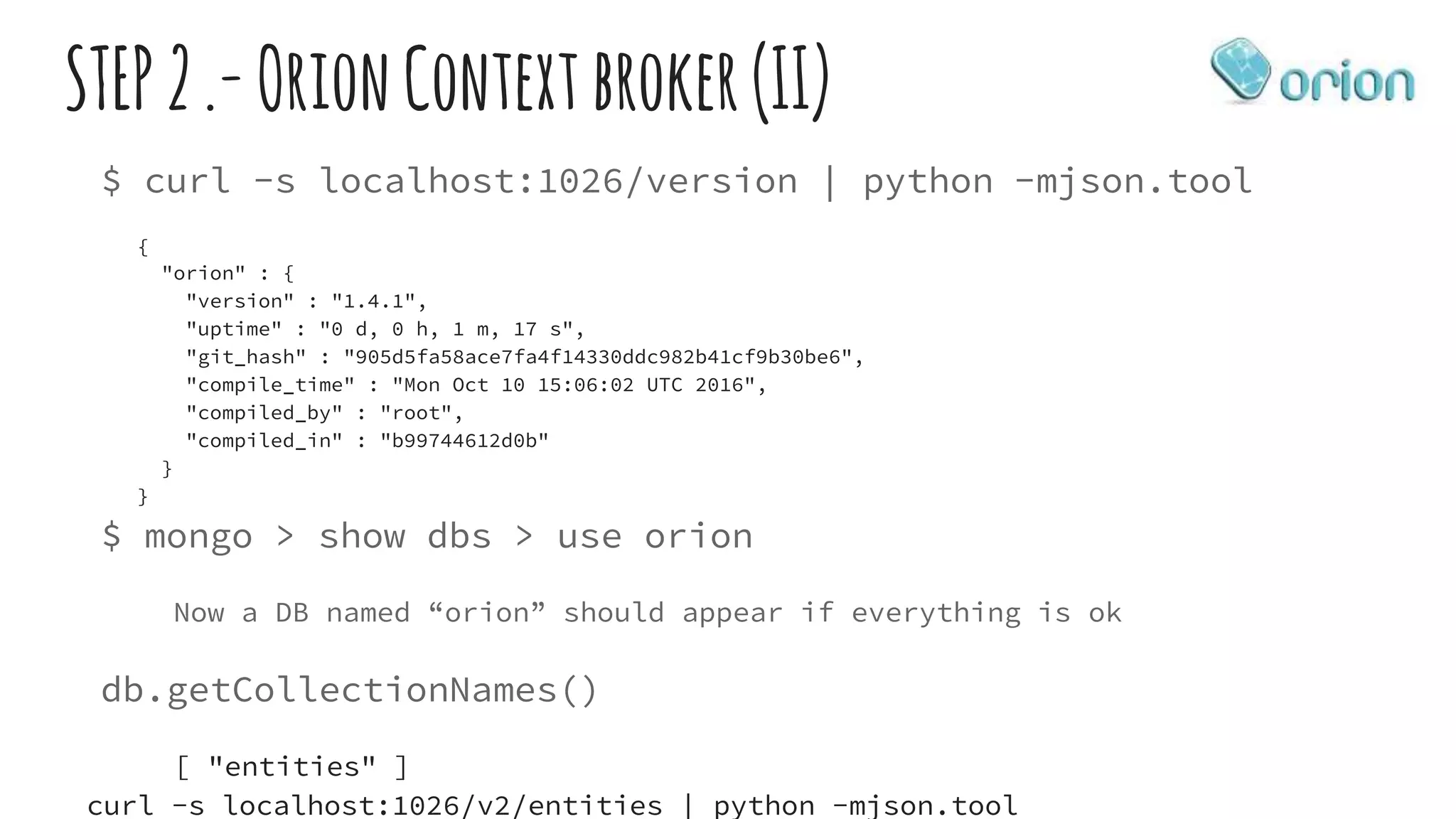STEP2.-OrionContextbroker(II)
$ curl -s localhost:1026/version | python -mjson.tool
{
"orion" : {
"version" : "1.4.1",
"uptime" : "0 d, 0 h, 1 m, 17 s",
"git_hash" : "905d5fa58ace7fa4f14330ddc982b41cf9b30be6",
"compile_time" : "Mon Oct 10 15:06:02 UTC 2016",
"compiled_by" : "root",
"compiled_in" : "b99744612d0b"
}
}
$ mongo > show dbs > use orion
Now a DB named “orion” should appear if everything is ok
db.getCollectionNames()
[ "entities" ]
curl -s localhost:1026/v2/entities | python -mjson.tool
 