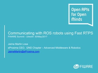 Communicating with ROS robots using Fast RTPS
FIWARE Summit - Utrecht- 30/May/2017
Jaime Martin Losa
eProsima CEO. I2ND Chapter – Advanced Middleware & Robotics
JaimeMartin@eProsima.com
 