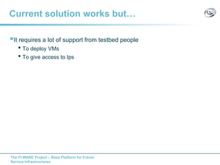 The FI-WARE Project – Base Platform for Future
Service Infrastructures
Current solution works but…
It requires a lot of support from testbed people
• To deploy VMs
• To give access to Ips
 