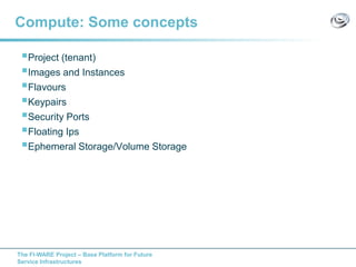 The FI-WARE Project – Base Platform for Future
Service Infrastructures
Compute: Some concepts
Project (tenant)
Images and Instances
Flavours
Keypairs
Security Ports
Floating Ips
Ephemeral Storage/Volume Storage
 