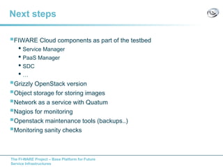 The FI-WARE Project – Base Platform for Future
Service Infrastructures
Next steps
FIWARE Cloud components as part of the testbed
• Service Manager
• PaaS Manager
• SDC
• …
Grizzly OpenStack version
Object storage for storing images
Network as a service with Quatum
Nagios for monitoring
Openstack maintenance tools (backups..)
Monitoring sanity checks
 