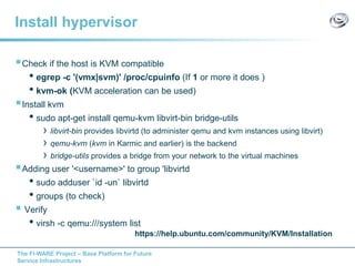 The FI-WARE Project – Base Platform for Future
Service Infrastructures
Install hypervisor
Check if the host is KVM compatible
• egrep -c '(vmx|svm)' /proc/cpuinfo (If 1 or more it does )
• kvm-ok (KVM acceleration can be used)
Install kvm
• sudo apt-get install qemu-kvm libvirt-bin bridge-utils
› libvirt-bin provides libvirtd (to administer qemu and kvm instances using libvirt)
› qemu-kvm (kvm in Karmic and earlier) is the backend
› bridge-utils provides a bridge from your network to the virtual machines
Adding user '<username>' to group 'libvirtd
• sudo adduser `id -un` libvirtd
• groups (to check)
 Verify
• virsh -c qemu:///system list
https://help.ubuntu.com/community/KVM/Installation
 