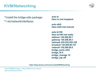 The FI-WARE Project – Base Platform for Future
Service Infrastructures
KVM/Networking
Install the bridge-utils package:
/ etc/network/interfaces
auto lo
iface lo inet loopback
auto eth0
iface eth0 inet manual
auto br100
iface br100 inet static
address 130.206.80.7
gateway 130.206.80.1
netmask 255.255.255.128
broadcat 130.206.80.127
network 130.206.80.0
bridge_ports eth0
bridge_fd 9
bridge_maxage 12
bridge_stp off
https://help.ubuntu.com/community/KVM/Networking
 