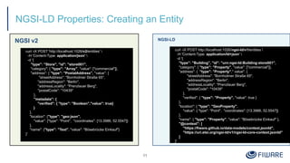 NGSI-LD Properties: Creating an Entity
NGSI v2
11
NGSI-LD
curl -iX POST 'http://localhost:1026/v2/entities' 
-H 'Content-Type: application/json' 
-d '{
"type": "Store", "id": "store001",
"category": { "type": "Array", "value": ["commercial"]},
"address": { "type": "PostalAddress", "value": {
"streetAddress": "Bornholmer Straße 65",
"addressRegion": "Berlin",
"addressLocality": "Prenzlauer Berg",
"postalCode": "10439"
},
"metadata": {
"verified": { "type": "Boolean","value": true}
}
},
"location": {"type": "geo:json",
"value": {"type": "Point", "coordinates": [13.3986, 52.5547]}
},
"name": {"type": "Text", "value": "Bösebrücke Einkauf"}
}'
curl -iX POST http://localhost:1026/ngsi-ld/v1/entities 
-H 'Content-Type: application/ld+json' 
-d '{
"type": "Building", "id": "urn:ngsi-ld:Building:store001",
"category": { "type": "Property", "value": ["commercial"]},
"address": { "type": "Property"," value": {
"streetAddress": "Bornholmer Straße 65",
"addressRegion": "Berlin",
"addressLocality": "Prenzlauer Berg",
"postalCode": "10439"
},
"verified": { "type": "Property", "value": true }
},
"location": { "type": "GeoProperty",
"value": { "type": "Point", "coordinates": [13.3986, 52.5547]}
},
"name": { "type": "Property", "value": "Bösebrücke Einkauf" },
"@context": [
"https://fiware.github.io/data-models/context.jsonld",
"https://uri.etsi.org/ngsi-ld/v1/ngsi-ld-core-context.jsonld"
]
}'
 
