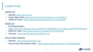 Useful links
JSON-LD
▪ Website: https://json-ld.org/
▪ Linked Data Video: https://www.youtube.com/watch?v=vioCbTo3C-4
▪ JSON-LD Video: https://www.youtube.com/watch?v=4x_xzT5eF5Q
NGSI-LD
▪ ETSI Specification:
https://www.etsi.org/deliver/etsi_gs/CIM/001_099/009/01.03.01_60/gs_cim009v010301p.pdf
▪ NGSI-LD Video: https://www.youtube.com/watch?v=rZ13IyLpAtA
▪ Tutorials: https://ngsi-ld-tutorials.readthedocs.io/
Smart Data Models
▪ Website: http://smartdatamodels.org/
▪ Smart Cities Data Models Video: https://www.youtube.com/watch?v=dfMo0HnaIUQ
17
 