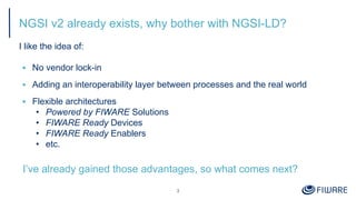 NGSI v2 already exists, why bother with NGSI-LD?
I like the idea of:
▪ No vendor lock-in
▪ Adding an interoperability layer between processes and the real world
▪ Flexible architectures
• Powered by FIWARE Solutions
• FIWARE Ready Devices
• FIWARE Ready Enablers
• etc.
I’ve already gained those advantages, so what comes next?
3
 
