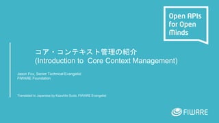 コア・コンテキスト管理の紹介
(Introduction to Core Context Management)
Jason Fox, Senior Technical Evangelist
FIWARE Foundation
Translated to Japanese by Kazuhito Suda, FIWARE Evangelist
 