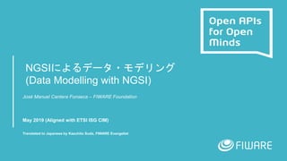 NGSIによるデータ・モデリング
(Data Modelling with NGSI)
José Manuel Cantera Fonseca – FIWARE Foundation
May 2019 (Aligned with ETSI ISG CIM)
Translated to Japanese by Kazuhito Suda, FIWARE Evangelist
 
