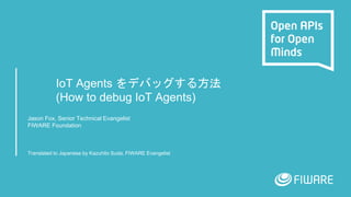 IoT Agents をデバッグする方法
(How to debug IoT Agents)
Jason Fox, Senior Technical Evangelist
FIWARE Foundation
Translated to Japanese by Kazuhito Suda, FIWARE Evangelist
 