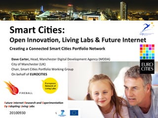 Smart	
  Ci)es:	
  	
  
                                                                                                       	
  



     Open	
  Innova)on,	
  Living	
  Labs	
  &	
  Future	
  Internet	
  
     	
  
                                                                                                              	
  	
  

     Crea)ng	
  a	
  Connected	
  Smart	
  Ci)es	
  Por=olio	
  Network	
  

            Dave	
  Carter,	
  Head,	
  Manchester	
  Digital	
  Development	
  Agency	
  (MDDA)	
  
            City	
  of	
  Manchester	
  (UK)	
  
            Chair,	
  Smart	
  Ci5es	
  PorLolio	
  Working	
  Group	
  
            On	
  behalf	
  of	
  EUROCITIES	
  




Future	
  Internet	
  Research	
  and	
  Experimenta4on	
  
By	
  Adop4ng	
  Living	
  Labs

     20100930	
                                    www.ﬁreball4smartci5es.eu	
  
 