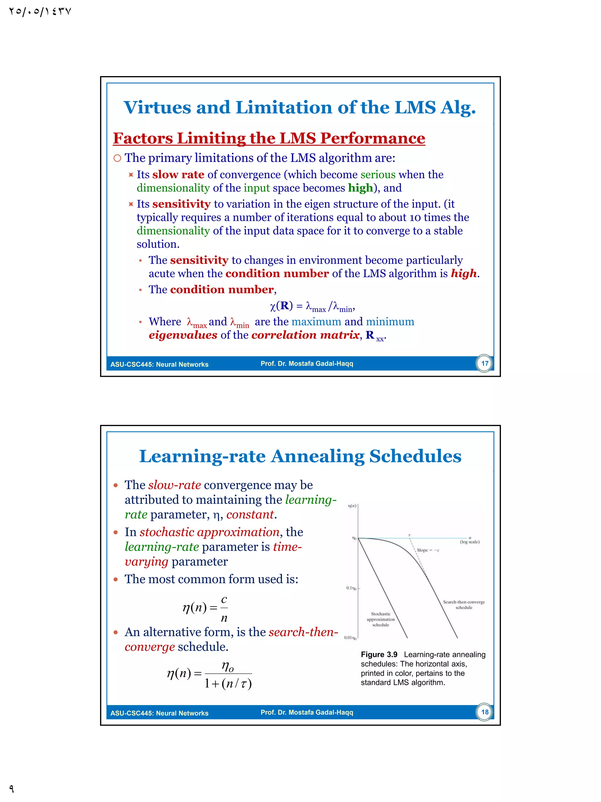 ASU-CSC445: Neural Networks Prof. Dr. Mostafa Gadal-Haqq Unconstrained Optimization: A Review  When  is small, the transient response of the algorithm is overdamped, i.e., w(n) follows smooth path.  When  is large, the transient response of the algorithm is underdamped, i.e., w(n) follows zigzaging (oscillatory) path.  When  exceeds critical value, the algorithm becomes unstable. Figure 3.2 Trajectory of the method of steepest descent in a two-dimensional space for two different values of learning-rate parameter: (a) small η (b) large η .The coordinates w1 and w2 are elements of the weight vector w; they both lie in the W -plane. 9 