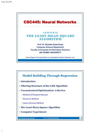 CHAPTER 03
THE LEAST-MEAN SQUARE
ALGORITHM
CSC445: Neural Networks
Prof. Dr. Mostafa Gadal-Haqq M. Mostafa
Computer Science Department
Faculty of Computer & Information Sciences
AIN SHAMS UNIVERSITY
(most of figures in this presentation are copyrighted to Pearson Education, Inc.)
 