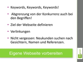 • Keywords, Keywords, Keywords!
• Abgrenzung von der Konkurrenz auch bei
  den Begriffen!
• Ziel der Webseite definieren
• Verlinkungen
• Nicht vergessen: Neukunden suchen nach
  Gesichtern, Namen und Referenzen.


 Eigene Webseite vorbereiten
 