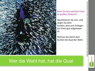 Bildquelle: http://www.planeterde.de/Members/aahke/unheimlich-mitten-im-schwarm/view
                      Seien Sie kein weiterer Fisch
                      im großen Schwarm!

                      Spezialisieren Sie sich, und
                      zeigen Sie dem
                      Kunden, dass sein Anliegen
                      bei Ihnen gut aufgehoben
                      ist.

                      Nehmen Sie damit dem
                      Kunden die Qual der Wahl.




Wer die Wahl hat, hat die Qual
 