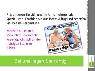 Bildquelle: http://blog.malerdeck.de/__oneclick_uploads/2011/07/malerdeck-urlaub.jpg
Präsentieren Sie sich und Ihr Unternehmen als
Spezialisten. Erzählen Sie aus Ihrem Alltag und schaffen
Sie so eine Verbindung.

Machen Sie es den
Menschen so einfach
wie möglich, sich an der
richtigen Stelle zu
fühlen.


     Bei uns liegen Sie richtig!
 