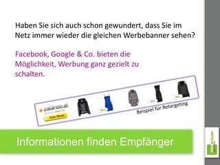 Haben Sie sich auch schon gewundert, dass Sie im
Netz immer wieder die gleichen Werbebanner sehen?

Facebook, Google & Co. bieten die
Möglichkeit, Werbung ganz gezielt zu
schalten.




Informationen finden Empfänger
 
