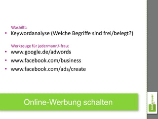Washilft:
• Keywordanalyse (Welche Begriffe sind frei/belegt?)

  Werkzeuge für jedermann/-frau:
• www.google.de/adwords
• www.facebook.com/business
• www.facebook.com/ads/create




         Online-Werbung schalten
 