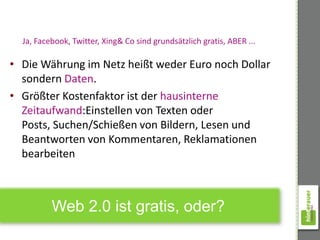 Ja, Facebook, Twitter, Xing& Co sind grundsätzlich gratis, ABER ...

• Die Währung im Netz heißt weder Euro noch Dollar
  sondern Daten.
• Größter Kostenfaktor ist der hausinterne
  Zeitaufwand:Einstellen von Texten oder
  Posts, Suchen/Schießen von Bildern, Lesen und
  Beantworten von Kommentaren, Reklamationen
  bearbeiten



          Web 2.0 ist gratis, oder?
 