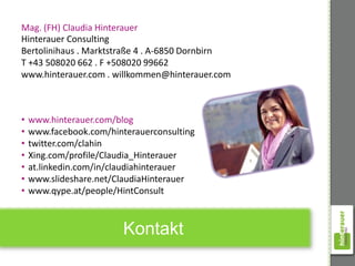 Mag. (FH) Claudia Hinterauer
Hinterauer Consulting
Bertolinihaus . Marktstraße 4 . A-6850 Dornbirn
T +43 508020 662 . F +508020 99662
www.hinterauer.com . willkommen@hinterauer.com



•   www.hinterauer.com/blog
•   www.facebook.com/hinterauerconsulting
•   twitter.com/clahin
•   Xing.com/profile/Claudia_Hinterauer
•   at.linkedin.com/in/claudiahinterauer
•   www.slideshare.net/ClaudiaHinterauer
•   www.qype.at/people/HintConsult



                         Kontakt
 