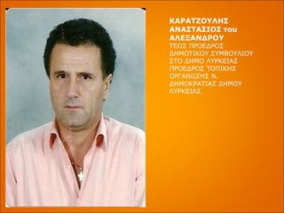 ΚΑΡΑΤΖΟΥΛΗΣ ΑΝΑΣΤΑΣΙΟΣ του ΑΛΕΞΑΝΔΡΟΥ ΤΕΩΣ ΠΡΟΕΔΡΟΣ ΔΗΜΟΤΙΚΟΥ ΣΥΜΒΟΥΛΙΟΥ ΣΤΟ ΔΗΜΟ ΛΥΡΚΕΙΑΣ ΠΡΟΕΔΡΟΣ ΤΟΠΙΚΗΣ ΟΡΓΑΝΩΣΗΣ Ν. ΔΗΜΟΚΡΑΤΙΑΣ ΔΗΜΟΥ ΛΥΡΚΕΙΑΣ. 