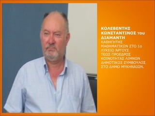 ΚΟΛΕΒΕΝΤΗΣ ΚΩΝΣΤΑΝΤΙΝΟΣ του ΔΙΑΜΑΝΤΗ ΚΑΘΗΓΗΤΗΣ ΜΑΘΗΜΑΤΙΚΩΝ ΣΤΟ 1ο ΛΥΚΕΙΟ ΆΡΓΟΥΣ ΤΕΩΣ ΠΡΟΕΔΡΟΣ ΚΟΙΝΟΤΗΤΑΣ ΛΙΜΝΩΝ ΔΗΜΟΤΙΚΟΣ ΣΥΜΒΟΥΛΟΣ ΣΤΟ ΔΗΜΟ ΜΥΚΗΝΑΙΩΝ. 
