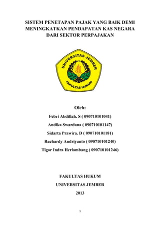 SISTEM PENETAPAN PAJAK YANG BAIK DEMI
MENINGKATKAN PENDAPATAN KAS NEGARA
DARI SEKTOR PERPAJAKAN
Oleh:
Febri Abdillah. S ( 090710101041)
Andika Swardana ( 090710101147)
Sidarta Prawira. D ( 090710101181)
Rachardy Andriyanto ( 090710101240)
Tigor Indra Herlambang ( 090710101246)
FAKULTAS HUKUM
UNIVERSITAS JEMBER
2013
1
 