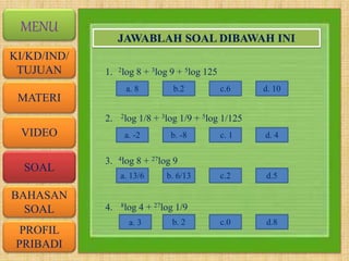 VIDEO
MATERI
SOAL
BAHASAN
SOAL
PROFIL
PRIBADI
KI/KD/IND/
TUJUAN
MENU
JAWABLAH SOAL DIBAWAH INI
1. 2log 8 + 3log 9 + 5log 125
2. 2log 1/8 + 3log 1/9 + 5log 1/125
3. 4log 8 + 27log 9
4. 8log 4 + 27log 1/9
a. 8 b.2 c.6 d. 10
a. -2 b. -8 c. 1 d. 4
a. 13/6 b. 6/13 c.2 d.5
a. 3 b. 2 c.0 d.8
 