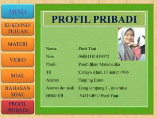 VIDEO
MATERI
SOAL
BAHASAN
SOAL
PROFIL
PRIBADI
KI/KD/IND/
TUJUAN
MENU
PROFIL PRIBADI
Nama :Putri Yani
Nim :06081181419072
Prodi :Pendidikan Matematika
Ttl :Cahaya Alam,13 maret 1996
Alamat :Tanjung Enim
Alamat domisili :Gang lampung 1 , inderalya
BBM/ FB : 543160F0 / Putri Yani
 