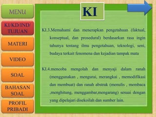 VIDEO
MATERI
SOAL
BAHASAN
SOAL
PROFIL
PRIBADI
KI/KD/IND/
TUJUAN
MENU
KI.3.Memahami dan menerapkan pengetahuan (faktual,
konseptual, dan prosedural) berdasarkan rasa ingin
tahunya tentang ilmu pengetahuan, teknologi, seni,
budaya terkait fenomena dan kejadian tampak mata
KI.4.mencoba mengolah dan menyaji dalam ranah
(menggunakan , mengurai, merangkai , memodifikasi
dan membuat) dan ranah abstrak (menulis , membaca
,menghitung, menggambar,mengarang) sesuai dengan
yang dipelajari disekoilah dan sumber lain.
KI
 