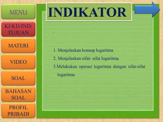VIDEO
MATERI
SOAL
BAHASAN
SOAL
PROFIL
PRIBADI
KI/KD/IND/
TUJUAN
MENU
.
INDIKATOR
1. Menjelaskan konsep logaritma
2. Menjelaskan sifat- sifat logaritma
3.Melakukan operasi logaritma dengan sifat-sifat
logaritma
 