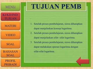 VIDEO
MATERI
SOAL
BAHASAN
SOAL
PROFIL
PRIBADI
KI/KD/IND/
TUJUAN
MENU
.
TUJUAN PEMB
1. Setelah proses pembelajaran, siswa diharapkan
dapat menjelaskan konsep logaritma.
2. Setelah proses pembelajaran, siswa diharapkan
dapat menjelaskan sifat- sifat logaritma.
3. Setelah proses pembelajaran, siswa diharapkan
dapat melakukan operasi logaritma dengan
sifat-sifat logaritma.
 