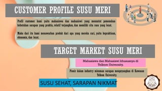 CUSTOMER PROFILE SUSU MERI
SUSU SEHAT, SARAPAN NIKMAT
Profil customer kami yaitu mahasiswa dan mahasiswi yang menuntut pemenuhan
kebutuhan sarapan yang praktis, relatif terjangkau, dan memiliki cita rasa yang lezat.
Maka dari itu kami menawarkan produk dari apa yang mereka cari, yaitu kepraktisan,
ekonomis, dan lezat.
TARGET MARKET SUSU MERI
Mahasiswa dan Mahasiswi khususnya di
Telkom University.
Pionir dalam industry minuman sarapan mengeyangkan di Kawasan
Telkom University.
 