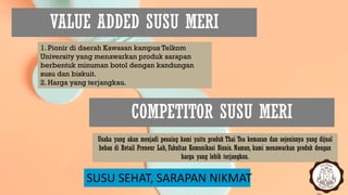 VALUE ADDED SUSU MERI
SUSU SEHAT, SARAPAN NIKMAT
1. Pionir di daerah Kawasan kampus Telkom
University yang menawarkan produk sarapan
berbentuk minuman botol dengan kandungan
susu dan biskuit.
2. Harga yang terjangkau.
COMPETITOR SUSU MERI
Usaha yang akan menjadi pesaing kami yaitu produk Thai Tea kemasan dan sejenisnya yang dijual
bebas di Retail Preneur Lab, Fakultas Komunikasi Bisnis. Namun, kami menawarkan produk dengan
harga yang lebih terjangkau.
 