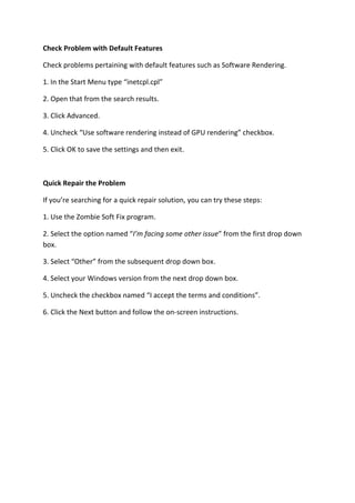 Check Problem with Default Features 
Check problems pertaining with default features such as Software Rendering. 
1. In the Start Menu type “inetcpl.cpl” 
2. Open that from the search results. 
3. Click Advanced. 
4. Uncheck “Use software rendering instead of GPU rendering” checkbox. 
5. Click OK to save the settings and then exit. 
Quick Repair the Problem 
If you’re searching for a quick repair solution, you can try these steps: 
1. Use the Zombie Soft Fix program. 
2. Select the option named “I’m facing some other issue” from the first drop down box. 
3. Select “Other” from the subsequent drop down box. 
4. Select your Windows version from the next drop down box. 
5. Uncheck the checkbox named “I accept the terms and conditions”. 
6. Click the Next button and follow the on-screen instructions. 
