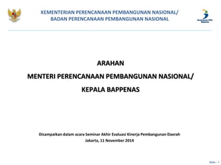 KEMENTERIAN PERENCANAAN PEMBANGUNAN NASIONAL/ 
BADAN PERENCANAAN PEMBANGUNAN NASIONAL 
ARAHAN 
MENTERI PERENCANAAN PEMBANGUNAN NASIONAL/ 
KEPALA BAPPENAS 
Disampaikan dalam acara Seminar Akhir Evaluasi Kinerja Pembangunan Daerah 
Jakarta, 11 November 2014 
Slide - 1 
 