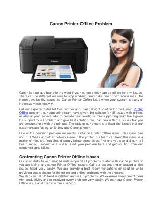 Canon Printer Offline Problem
Canon is a unique brand in the word if your canon printer can go offline for any issues.
There can be different reasons to stop working printer like one of common issues the
internet availability issues. so Canon Printer Offline issue when your system is away of
the network connectivity.
Call our experts to dial toll free number and can get right solution for the Canon Printer
Offline problem. our supporting team have given the solution for all issues with printer,
reliably at your service 24/7 to provide best solutions. Our supporting team have given
the support for all problem and give best solution. You can deal with the issues that you
are encountering with the printers. The task of our expert is to fixed the issues that our
customers are facing while they use Canon printer.
One of the common problem we rectify is Canon Printer Offline issue. This issue can
occur of Wi-Fi and other network issue in the printer. our team can fixed this issue in a
matter of minutes. You should simply follow some steps, first one you can dial our toll
free number, second one is discussed your problem here and get solution from our
cooperate specialists.
Confronting Canon Printer Offline Issues
Our specialists have managed wide scope of all problems related with canon printers. if
you are facing any canon Printer Offline issues. Call our experts and managed all the
issues, fixed very easily. We are providing best recommendations or solution while
providing best solution for the offline and online problems with the printers.
We also can help to fixed installation and setup problems. We examine every one of them
with productivity and to resolved every problem very easily. We manage Canon Printer
Offline issue and fixed it within a second.
 